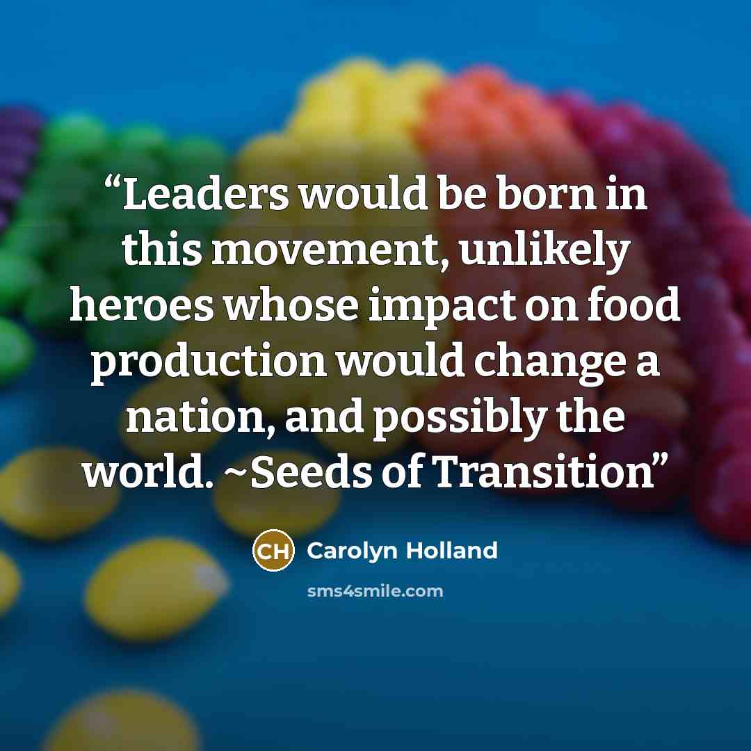 “Leaders would be born in this movement, unlikely heroes whose impact on food production would change a nation, and possibly the world. ~Seeds of Transition” quote by Carolyn Holland