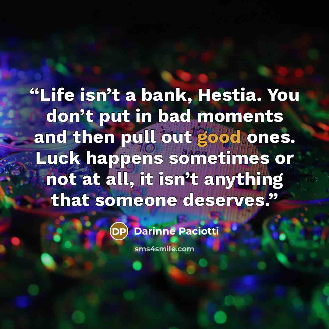 “Life isn’t a bank, Hestia. You don’t put in bad moments and then pull out good ones. Luck happens sometimes or not at all, it isn’t anything that someone deserves.” quote by Darinne Paciotti