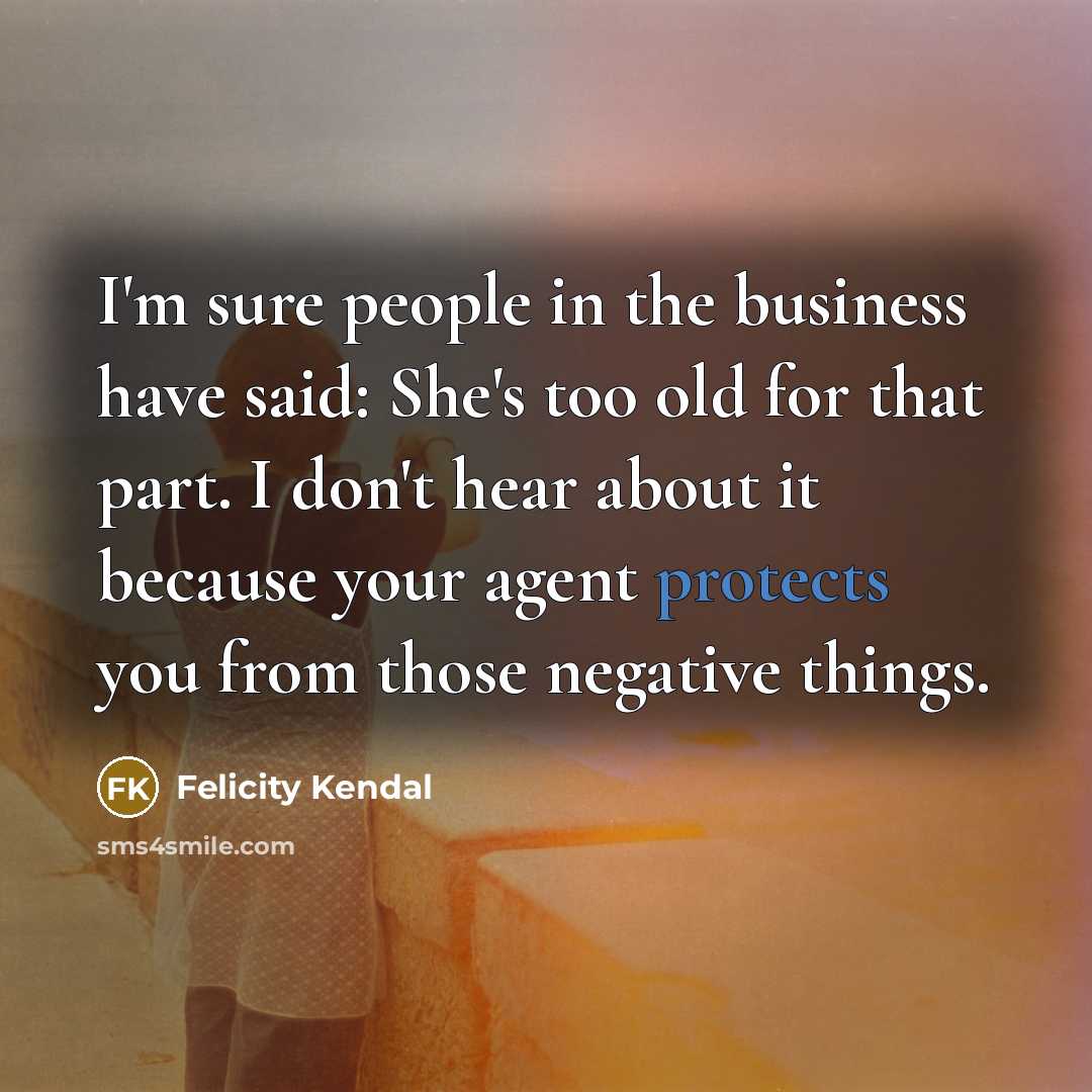 “I'm sure people in the business have said: She's too old for that part. I don't hear about it because your agent protects you from those negative things.” quote by Felicity Kendal