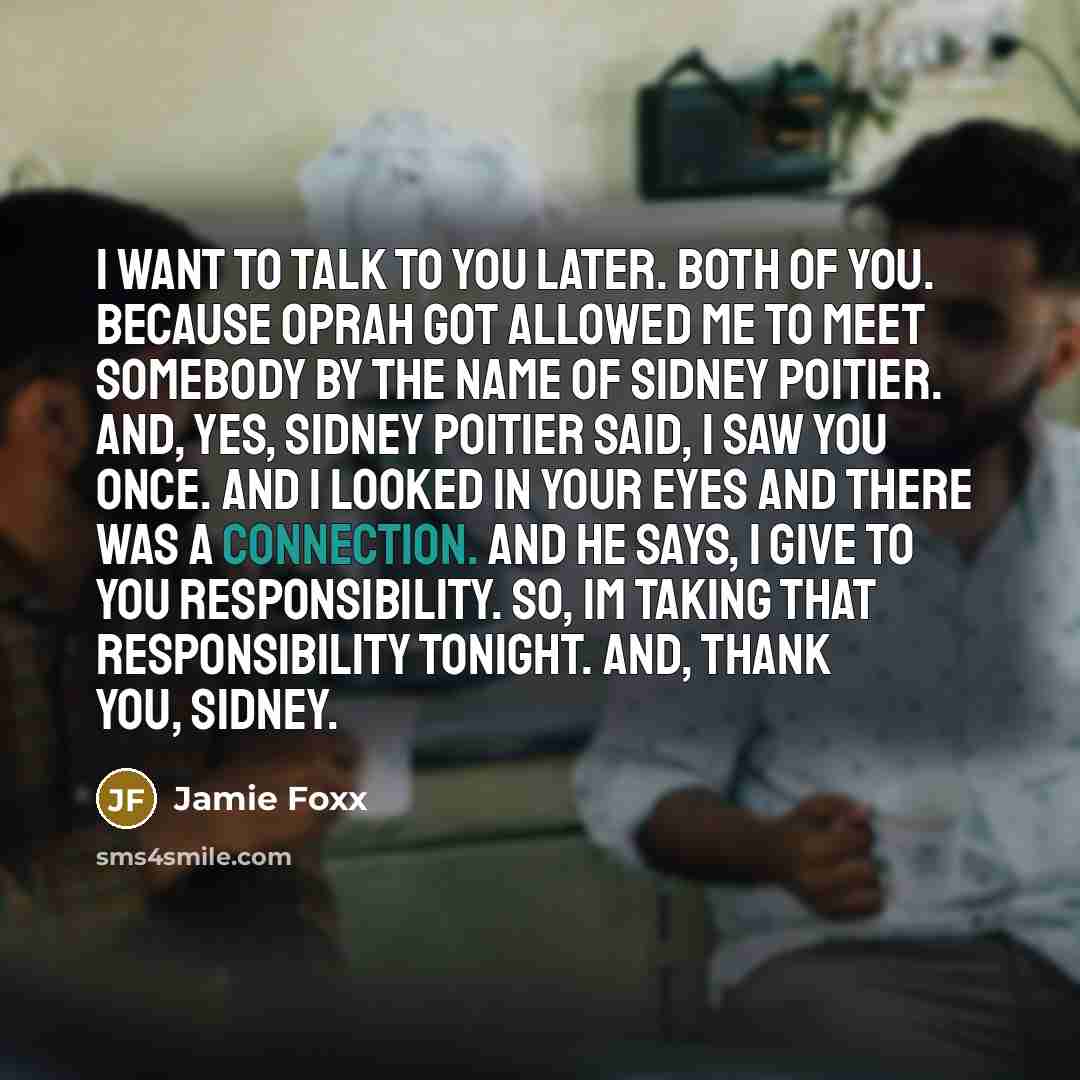 “I want to talk to you later. Both of you. Because Oprah got allowed me to meet somebody by the name of Sidney Poitier. And, yes, Sidney Poitier said, I saw you once. And I looked in your eyes and there was a connection. And he says, I give to you responsibility. So, Im taking that responsibility…” quote by Jamie Foxx