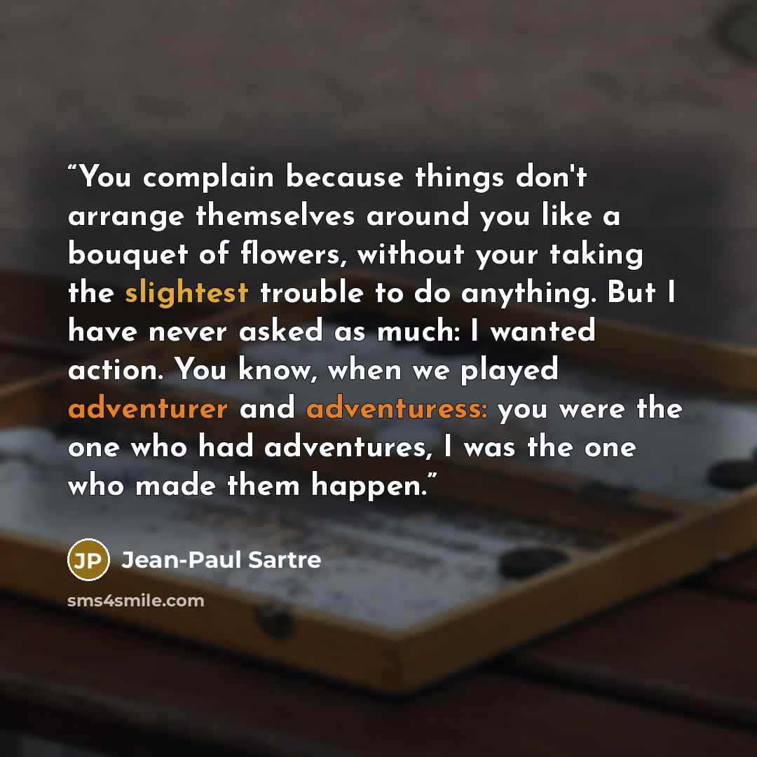 “You complain because things don't arrange themselves around you like a bouquet of flowers, without your taking the slightest trouble to do anything. But I have never asked as much: I wanted action. You know, when we played adventurer and adventuress: you were the one who had adventures, I was the…” quote by Jean-Paul Sartre