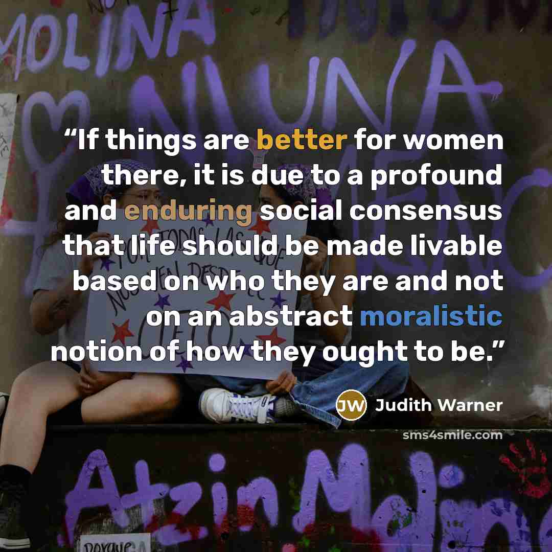 “If things are better for women there, it is due to a profound and enduring social consensus that life should be made livable based on who they are and not on an abstract moralistic notion of how they ought to be.” quote by Judith Warner
