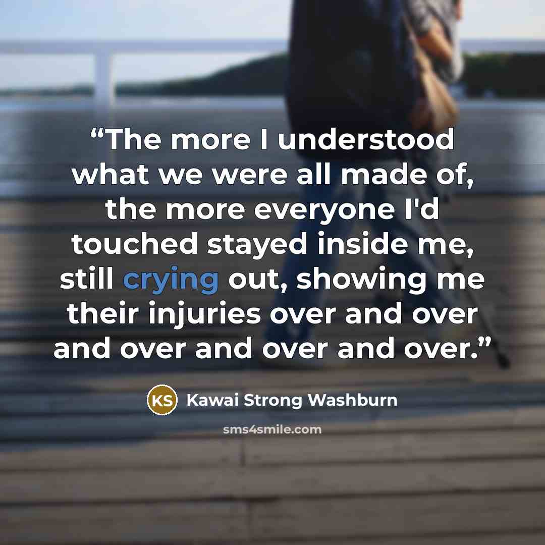 “The more I understood what we were all made of, the more everyone I'd touched stayed inside me, still crying out, showing me their injuries over and over and over and over and over.” quote by Kawai Strong Washburn