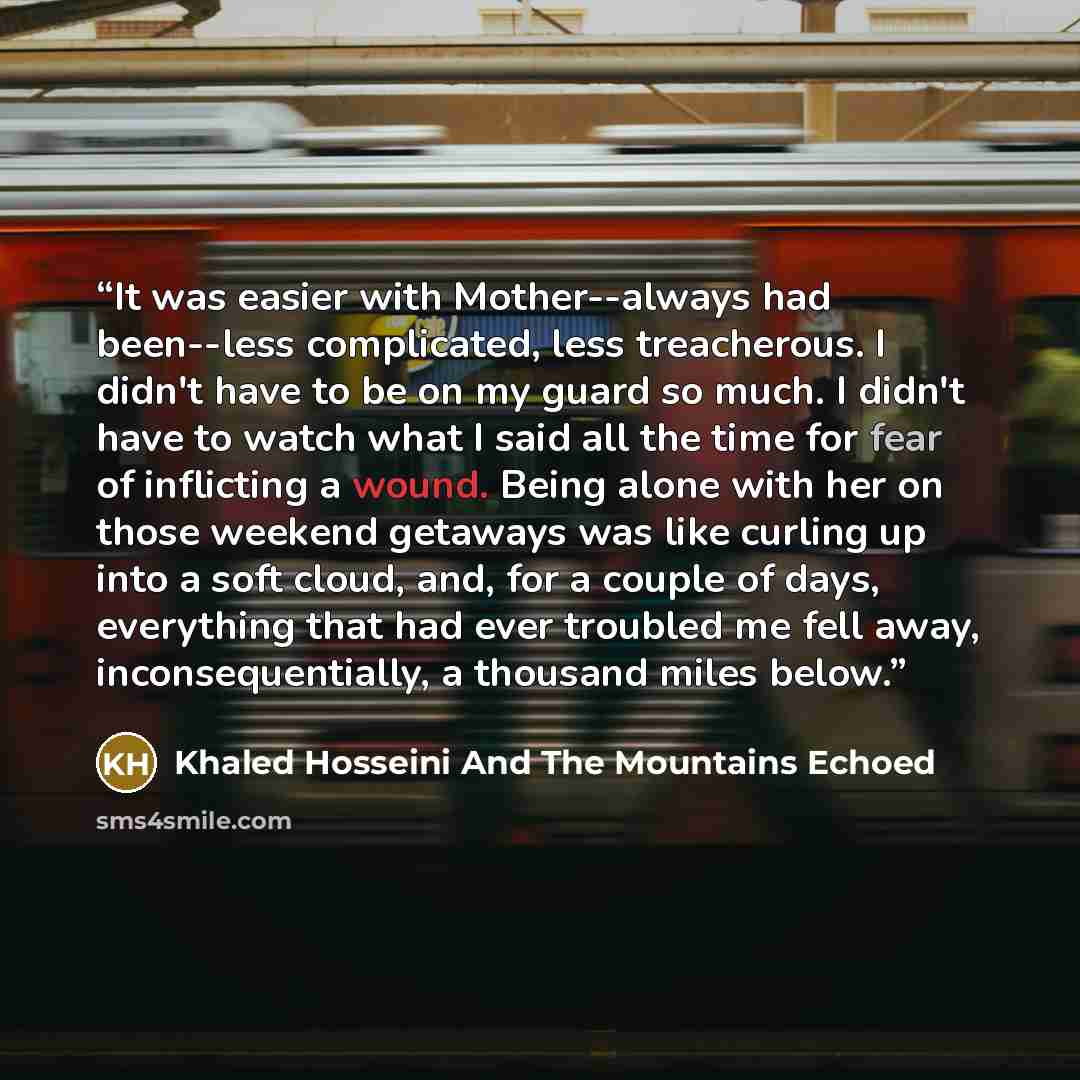 “It was easier with Mother--always had been--less complicated, less treacherous. I didn't have to be on my guard so much. I didn't have to watch what I said all the time for fear of inflicting a wound. Being alone with her on those weekend getaways was like curling up into a soft cloud, and, for a…” quote by Khaled Hosseini And The Mountains Echoed