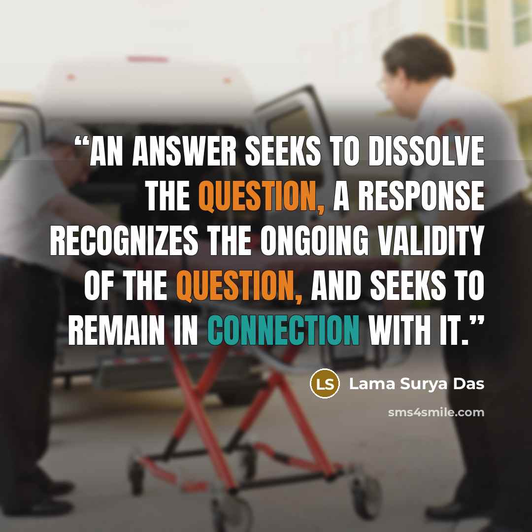 “An answer seeks to dissolve the question, a response recognizes the ongoing validity of the question, and seeks to remain in connection with it.” quote by Lama Surya Das