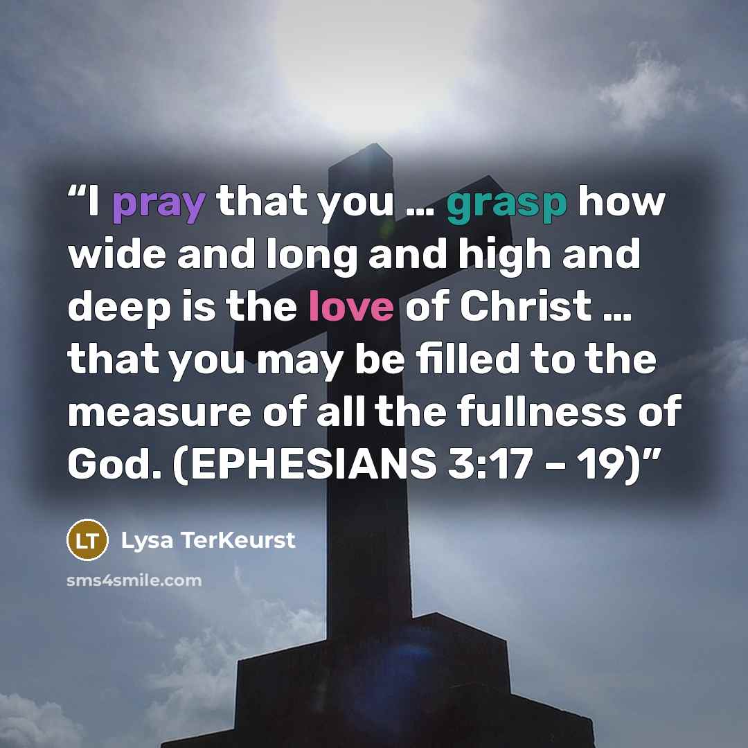 “I pray that you … grasp how wide and long and high and deep is the love of Christ … that you may be filled to the measure of all the fullness of God. (EPHESIANS 3:17 – 19)” quote by Lysa TerKeurst
