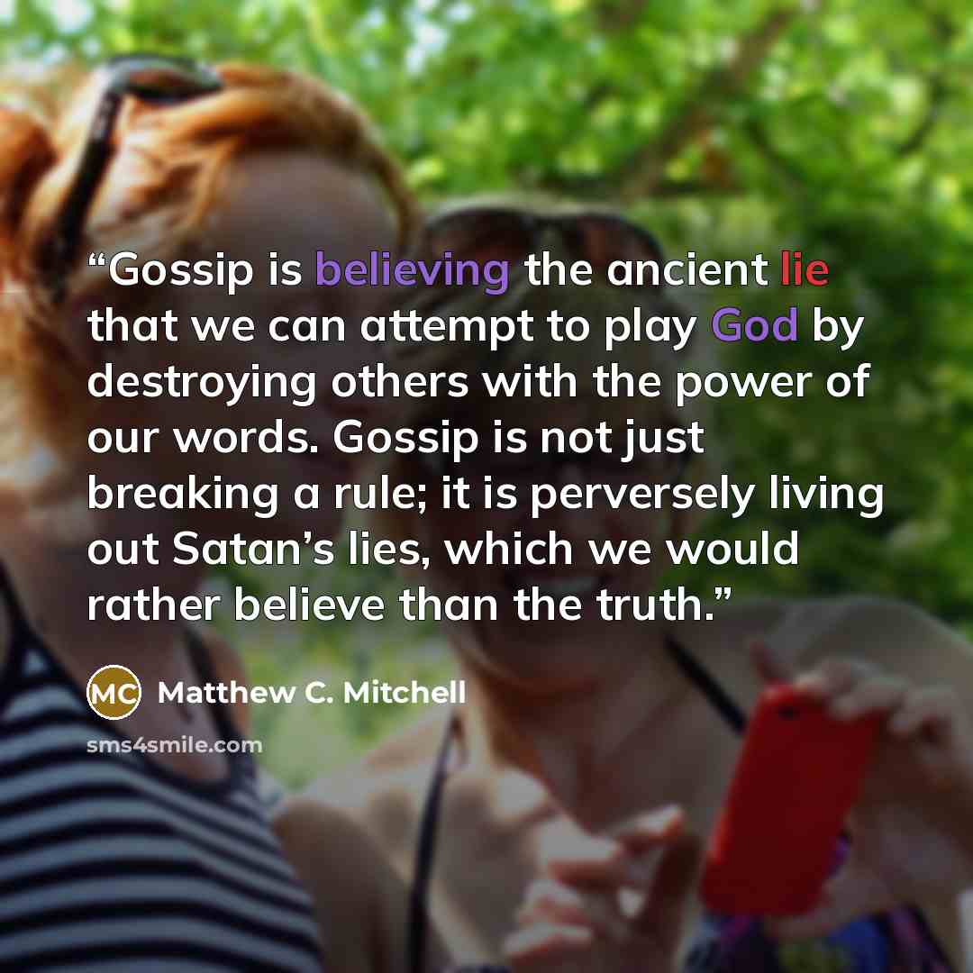 “Gossip is believing the ancient lie that we can attempt to play God by destroying others with the power of our words. Gossip is not just breaking a rule; it is perversely living out Satan’s lies, which we would rather believe than the truth.” quote by Matthew C. Mitchell