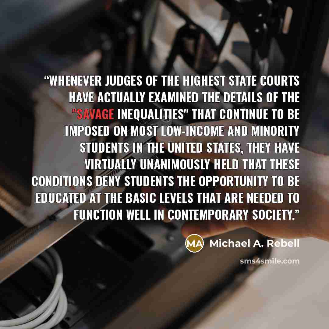 “Whenever judges of the highest state courts have actually examined the details of the "savage inequalities" that continue to be imposed on most low-income and minority students in the United States, they have virtually unanimously held that these conditions deny students the opportunity to be…” quote by Michael A. Rebell