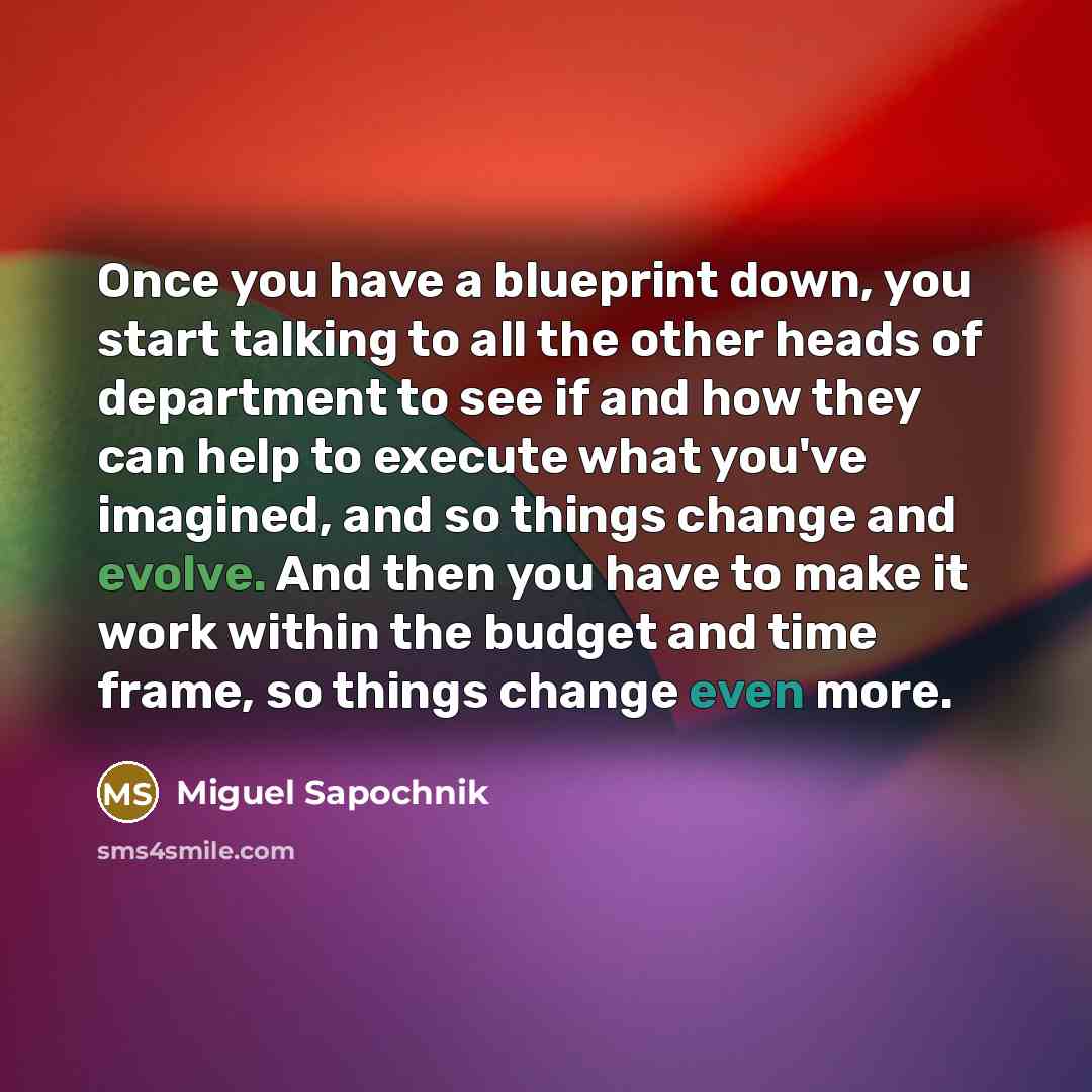 “Once you have a blueprint down, you start talking to all the other heads of department to see if and how they can help to execute what you've imagined, and so things change and evolve. And then you have to make it work within the budget and time frame, so things change even more.” quote by Miguel Sapochnik