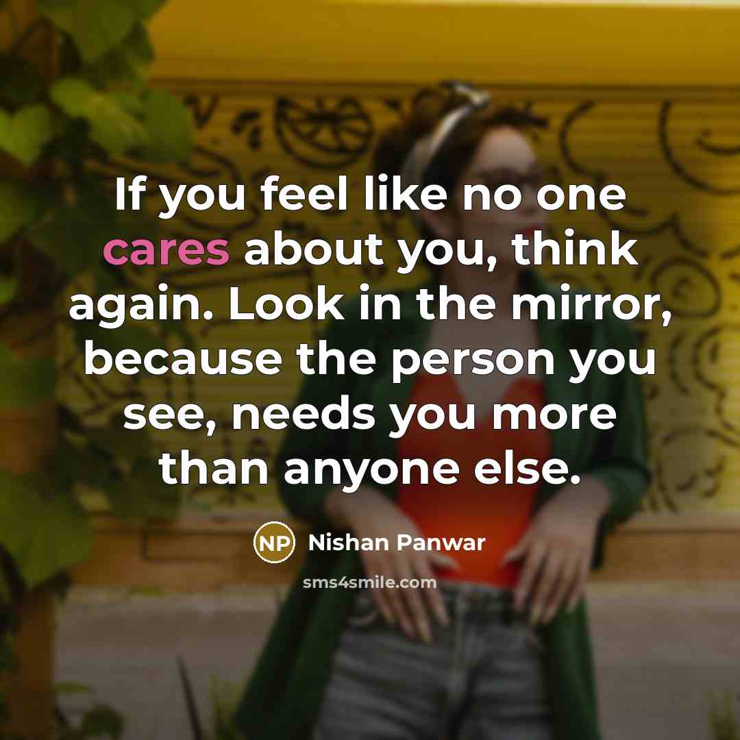 “If you feel like no one cares about you, think again. Look in the mirror, because the person you see, needs you more than anyone else.” quote by Nishan Panwar