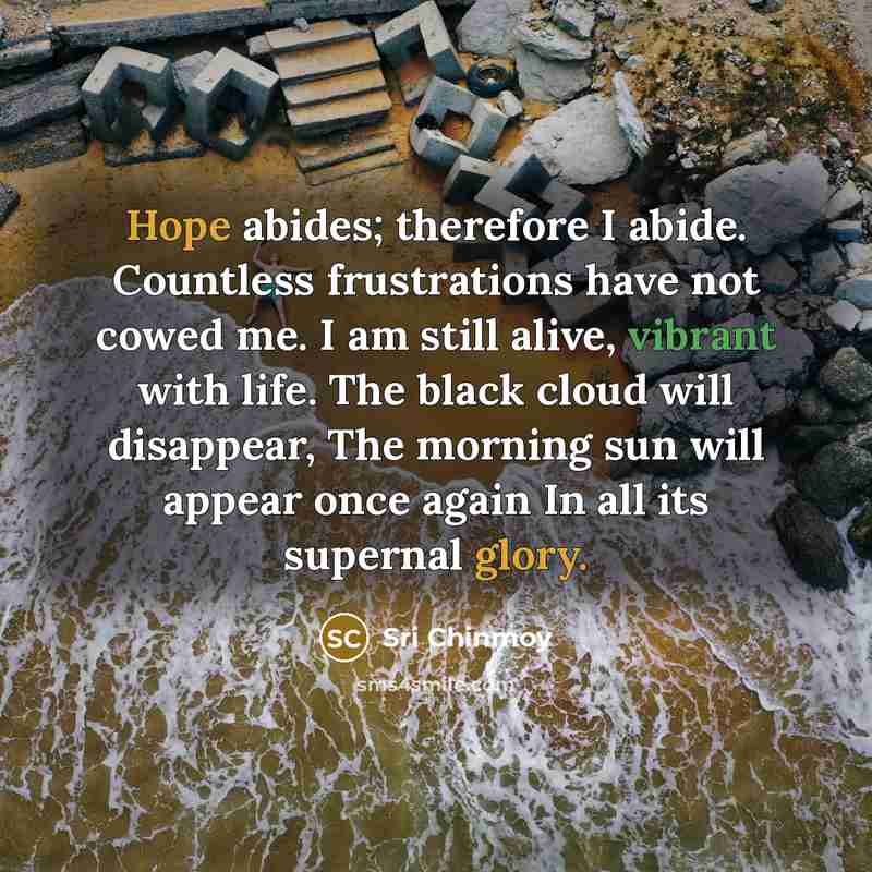 “Hope abides; therefore I abide. Countless frustrations have not cowed me. I am still alive, vibrant with life. The black cloud will disappear, The morning sun will appear once again In all its supernal glory.” quote by Sri Chinmoy