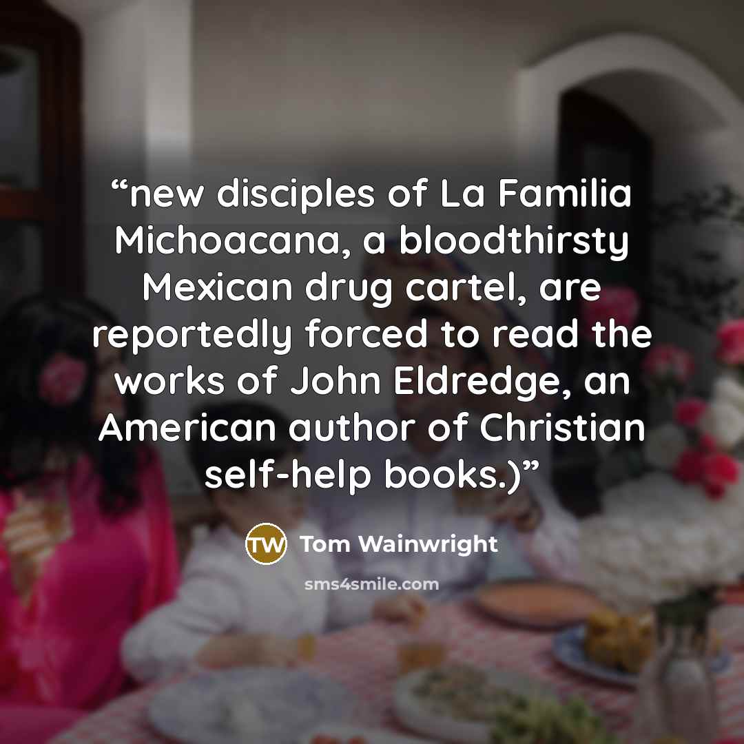 “new disciples of La Familia Michoacana, a bloodthirsty Mexican drug cartel, are reportedly forced to read the works of John Eldredge, an American author of Christian self-help books.)” quote by Tom Wainwright