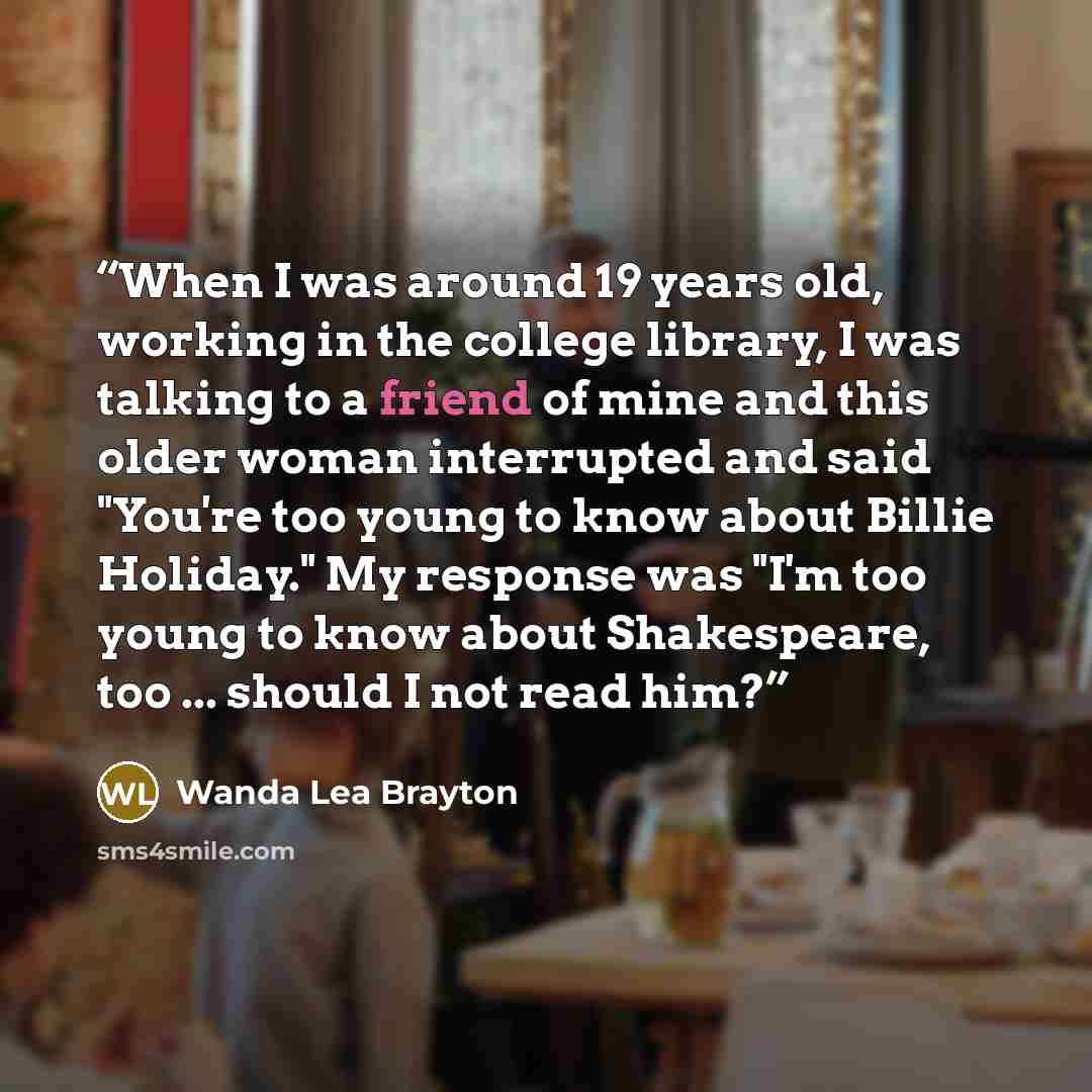 “When I was around 19 years old, working in the college library, I was talking to a friend of mine and this older woman interrupted and said "You're too young to know about Billie Holiday." My response was "I'm too young to know about Shakespeare, too ... should I not read him?” quote by Wanda Lea Brayton