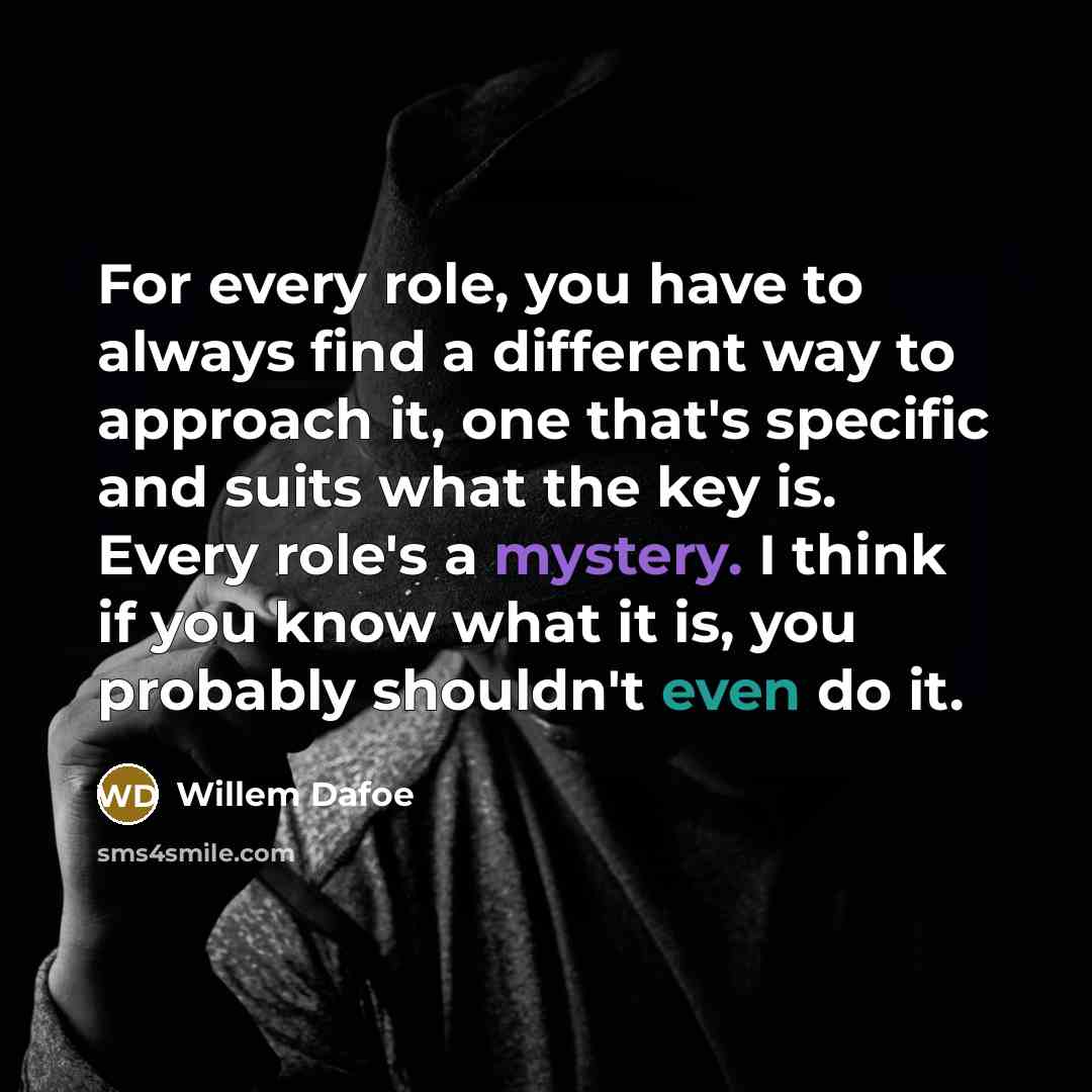 “For every role, you have to always find a different way to approach it, one that's specific and suits what the key is. Every role's a mystery. I think if you know what it is, you probably shouldn't even do it.” quote by Willem Dafoe