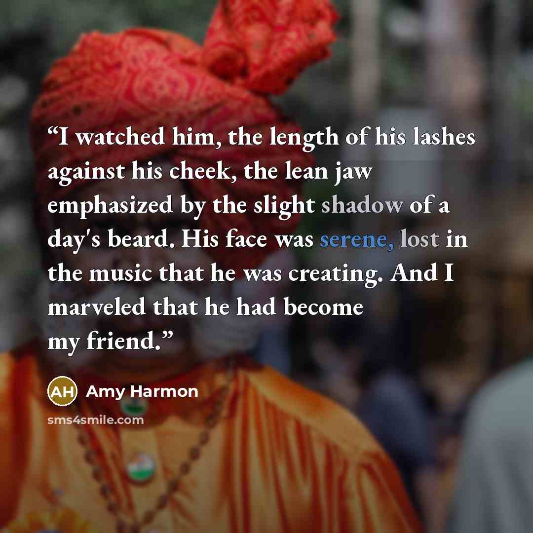 “I watched him, the length of his lashes against his cheek, the lean jaw emphasized by the slight shadow of a day's beard. His face was serene, lost in the music that he was creating. And I marveled that he had become my friend.” quote by Amy Harmon