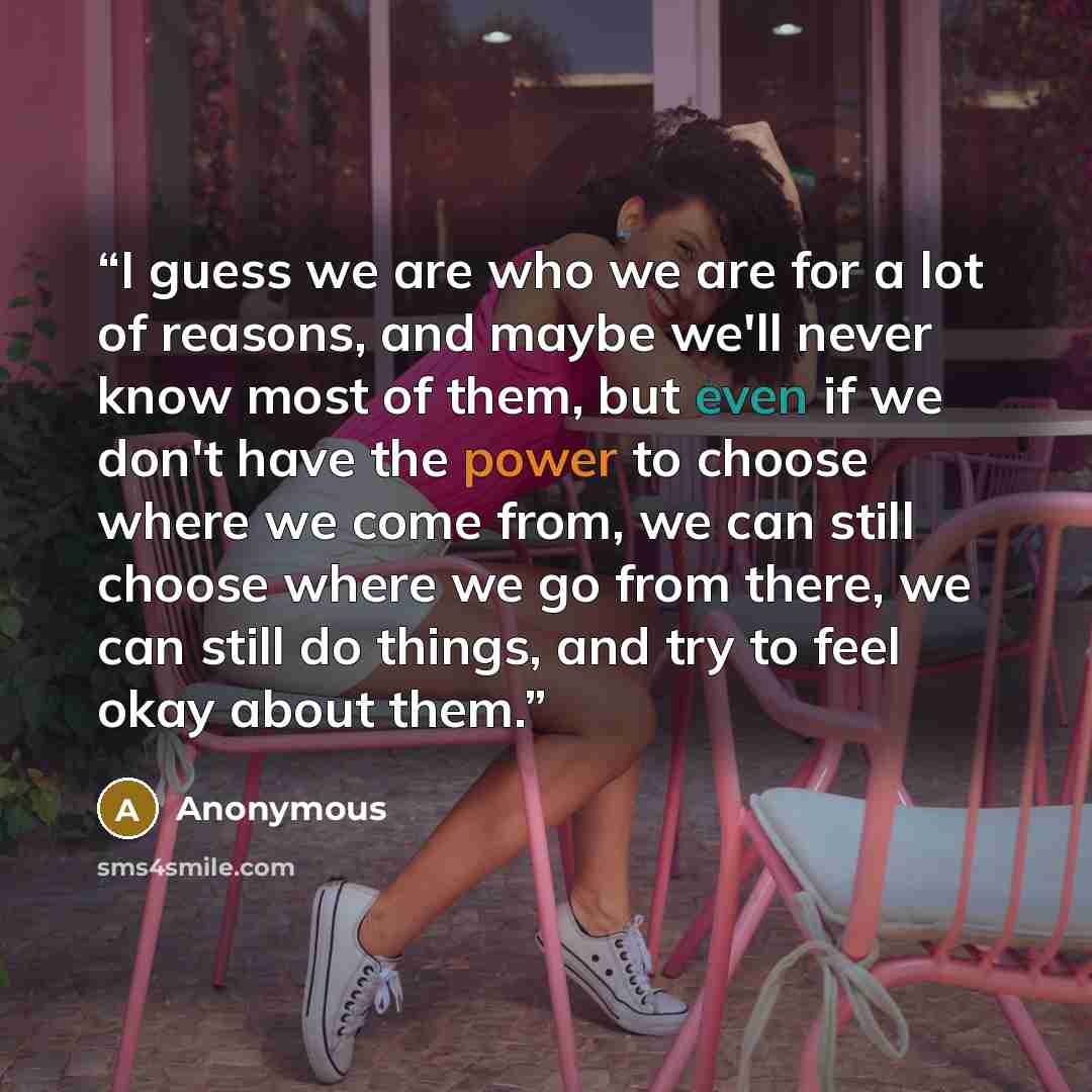 “I guess we are who we are for a lot of reasons, and maybe we'll never know most of them, but even if we don't have the power to choose where we come from, we can still choose where we go from there, we can still do things, and try to feel okay about them.” quote by Anonymous