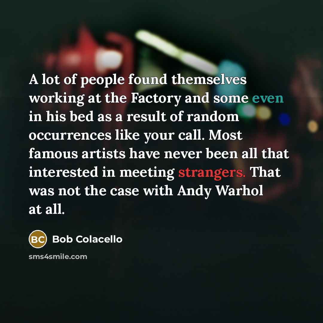 “A lot of people found themselves working at the Factory and some even in his bed as a result of random occurrences like your call. Most famous artists have never been all that interested in meeting strangers. That was not the case with Andy Warhol at all.” quote by Bob Colacello