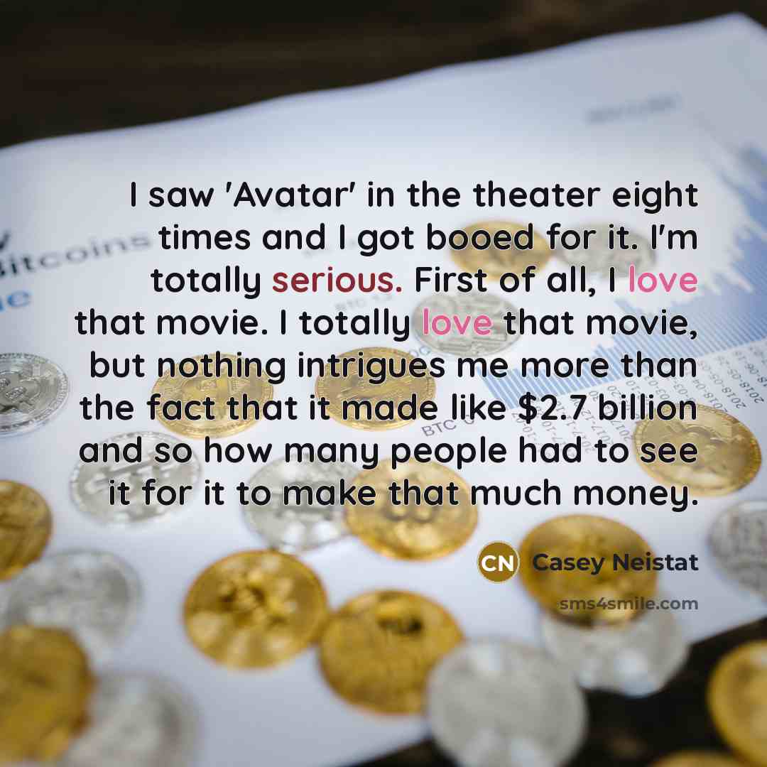 “I saw 'Avatar' in the theater eight times and I got booed for it. I'm totally serious. First of all, I love that movie. I totally love that movie, but nothing intrigues me more than the fact that it made like $2.7 billion and so how many people had to see it for it to make that much money.” quote by Casey Neistat
