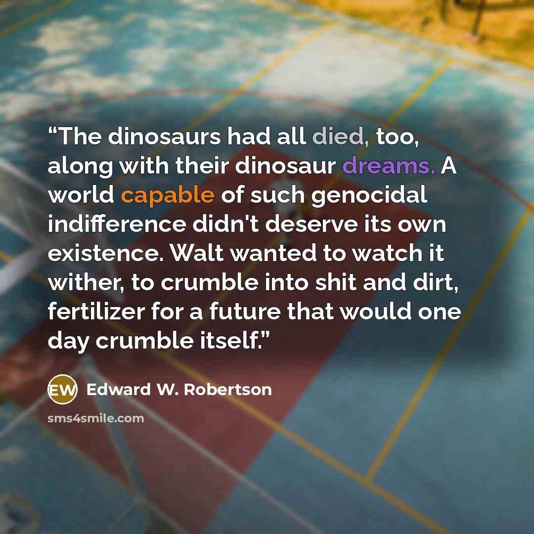 “The dinosaurs had all died, too, along with their dinosaur dreams. A world capable of such genocidal indifference didn't deserve its own existence. Walt wanted to watch it wither, to crumble into shit and dirt, fertilizer for a future that would one day crumble itself.” quote by Edward W. Robertson