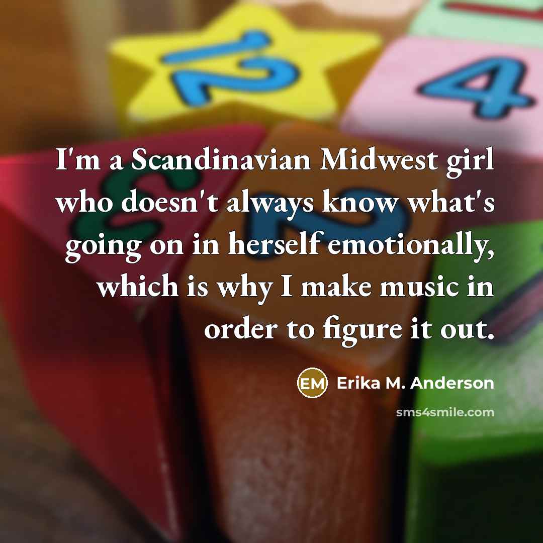 “I'm a Scandinavian Midwest girl who doesn't always know what's going on in herself emotionally, which is why I make music in order to figure it out.” quote by Erika M. Anderson