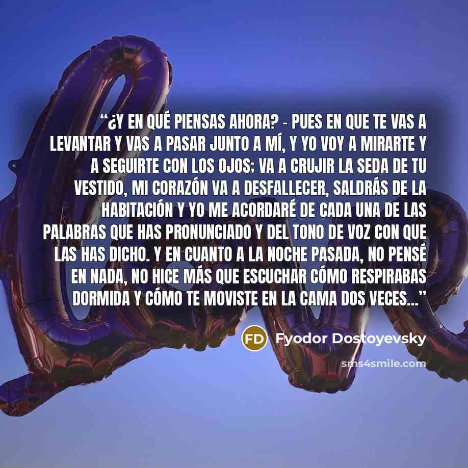 “¿Y en qué piensas ahora? - Pues en que te vas a levantar y vas a pasar junto a mí, y yo voy a mirarte y a seguirte con los ojos; va a crujir la seda de tu vestido, mi corazón va a desfallecer, saldrás de la habitación y yo me acordaré de cada una de las palabras que has pronunciado y del tono de…” quote by Fyodor Dostoyevsky