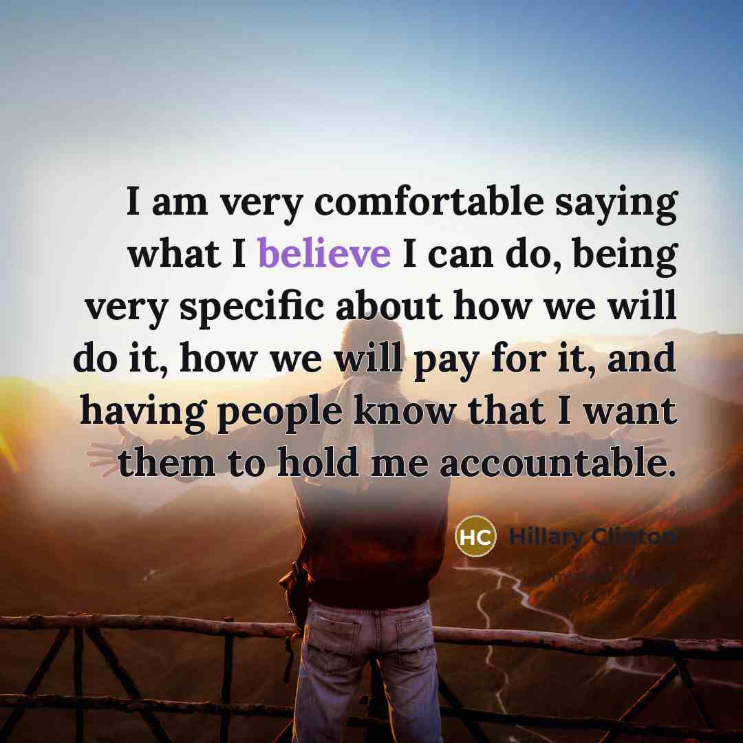 “I am very comfortable saying what I believe I can do, being very specific about how we will do it, how we will pay for it, and having people know that I want them to hold me accountable.” quote by Hillary Clinton