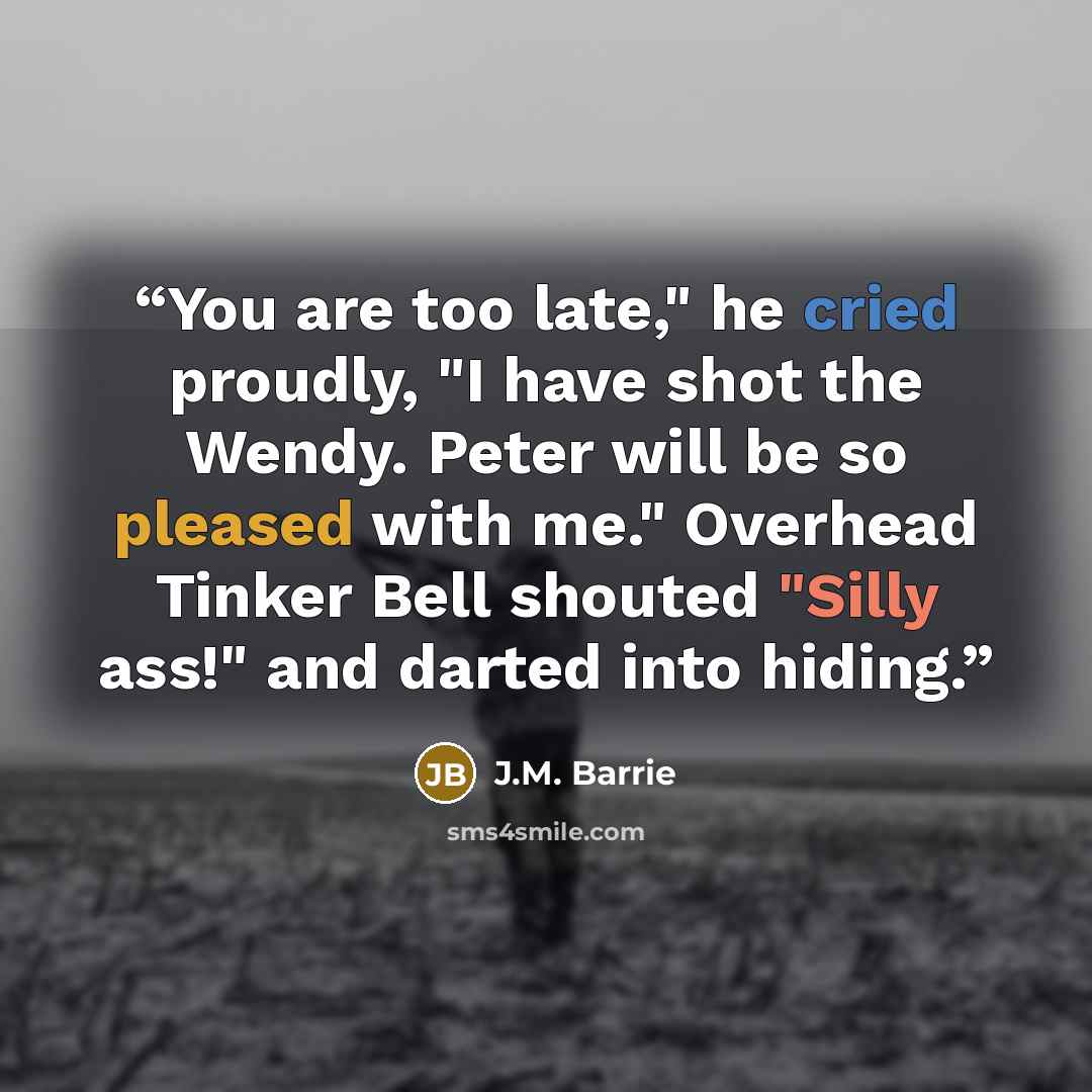 “You are too late," he cried proudly, "I have shot the Wendy. Peter will be so pleased with me." Overhead Tinker Bell shouted "Silly ass!" and darted into hiding.” quote by J.M. Barrie