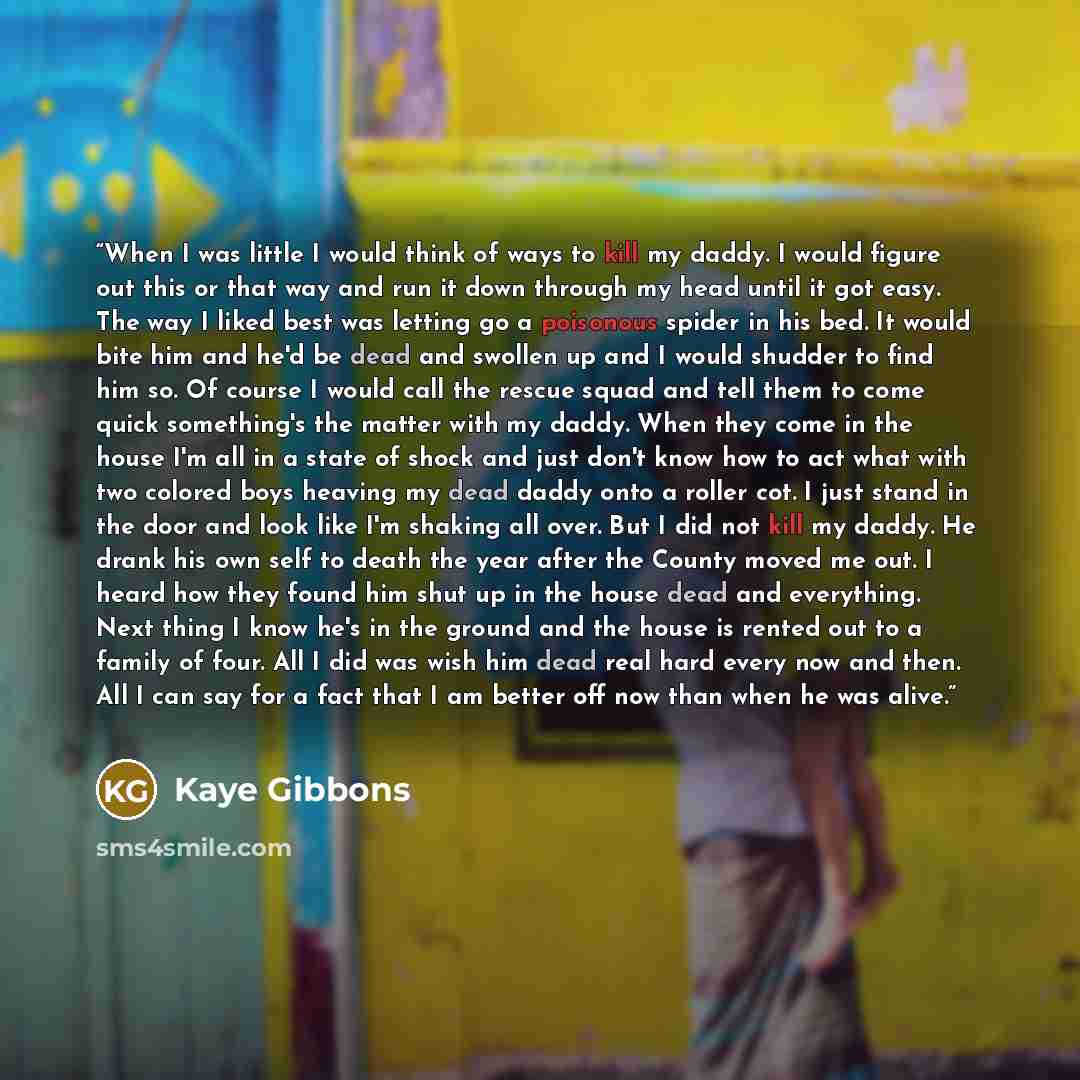 “When I was little I would think of ways to kill my daddy. I would figure out this or that way and run it down through my head until it got easy. The way I liked best was letting go a poisonous spider in his bed. It would bite him and he'd be dead and swollen up and I would shudder to find him so…” quote by Kaye Gibbons