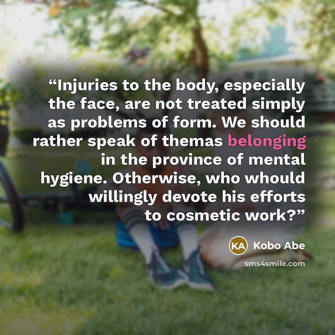 “Injuries to the body, especially the face, are not treated simply as problems of form. We should rather speak of themas belonging in the province of mental hygiene. Otherwise, who whould willingly devote his efforts to cosmetic work?” quote by Kōbō Abe