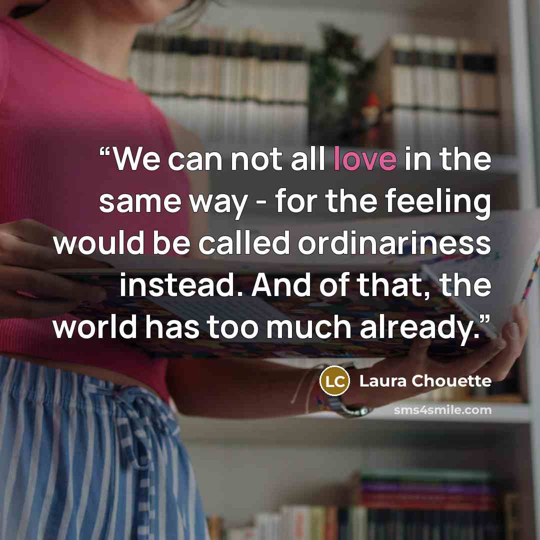 “We can not all love in the same way - for the feeling would be called ordinariness instead. And of that, the world has too much already.” quote by Laura Chouette
