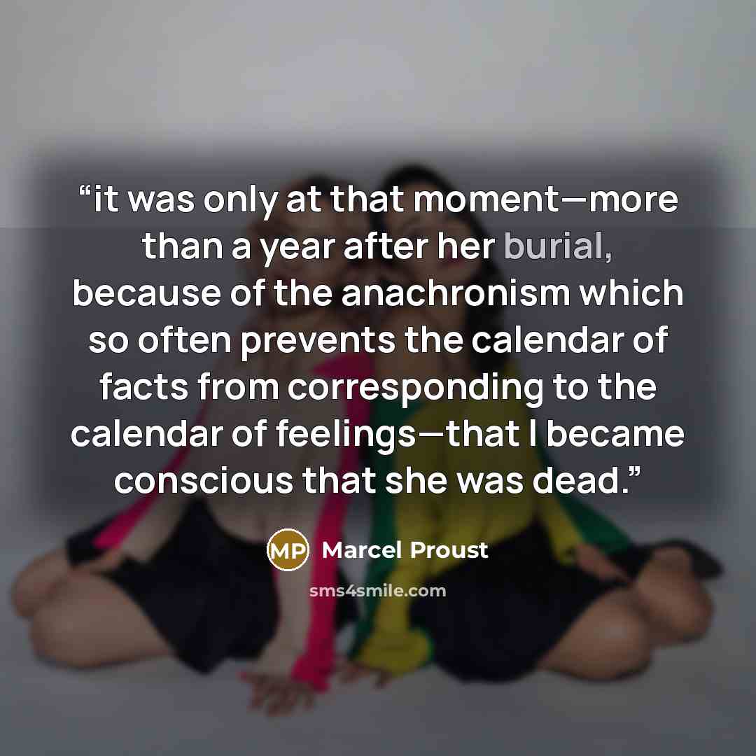 “it was only at that moment—more than a year after her burial, because of the anachronism which so often prevents the calendar of facts from corresponding to the calendar of feelings—that I became conscious that she was dead.” quote by Marcel Proust