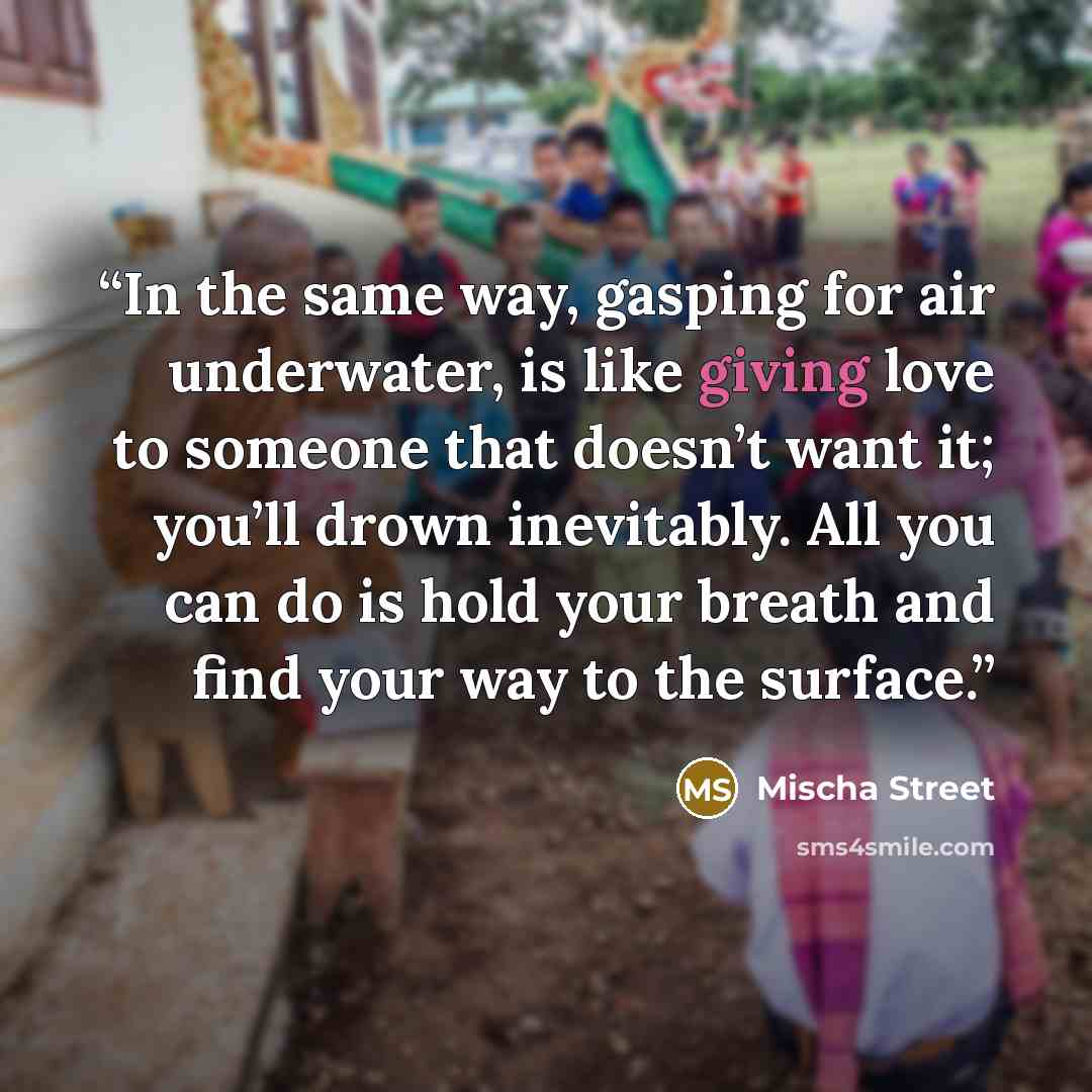 “In the same way, gasping for air underwater, is like giving love to someone that doesn’t want it; you’ll drown inevitably. All you can do is hold your breath and find your way to the surface.” quote by Mischa Street