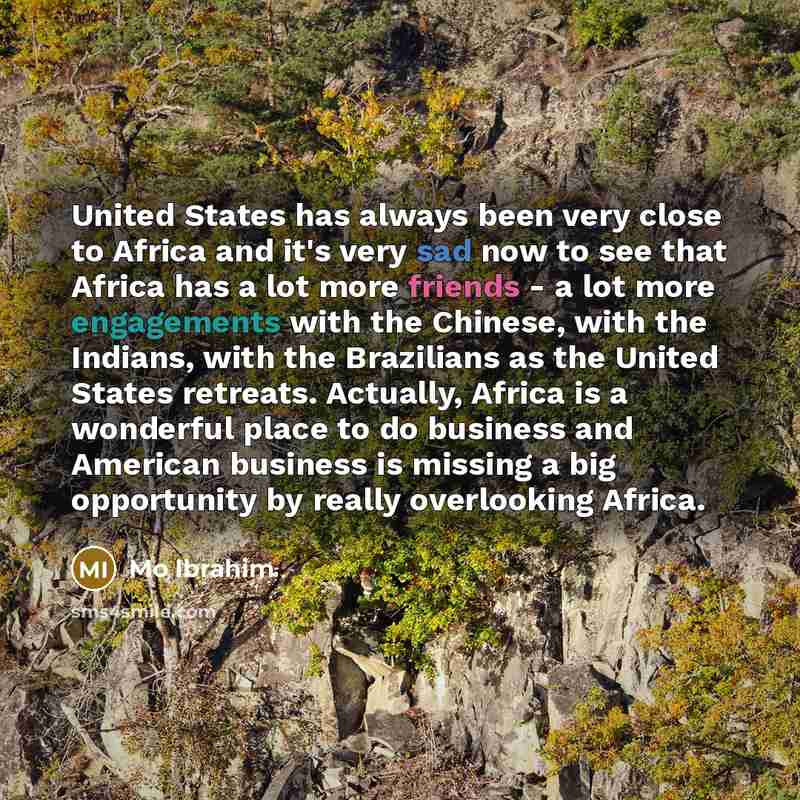 “United States has always been very close to Africa and it's very sad now to see that Africa has a lot more friends - a lot more engagements with the Chinese, with the Indians, with the Brazilians as the United States retreats. Actually, Africa is a wonderful place to do business and American…” quote by Mo Ibrahim