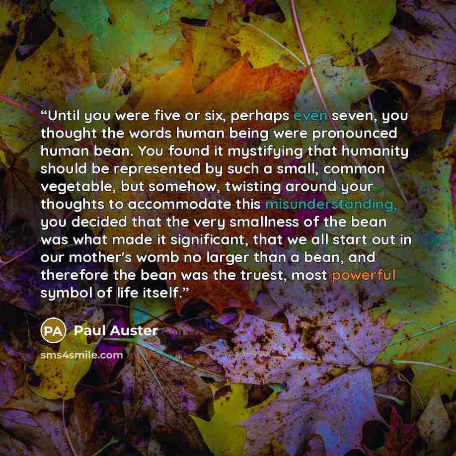 “Until you were five or six, perhaps even seven, you thought the words human being were pronounced human bean. You found it mystifying that humanity should be represented by such a small, common vegetable, but somehow, twisting around your thoughts to accommodate this misunderstanding, you decided…” quote by Paul Auster