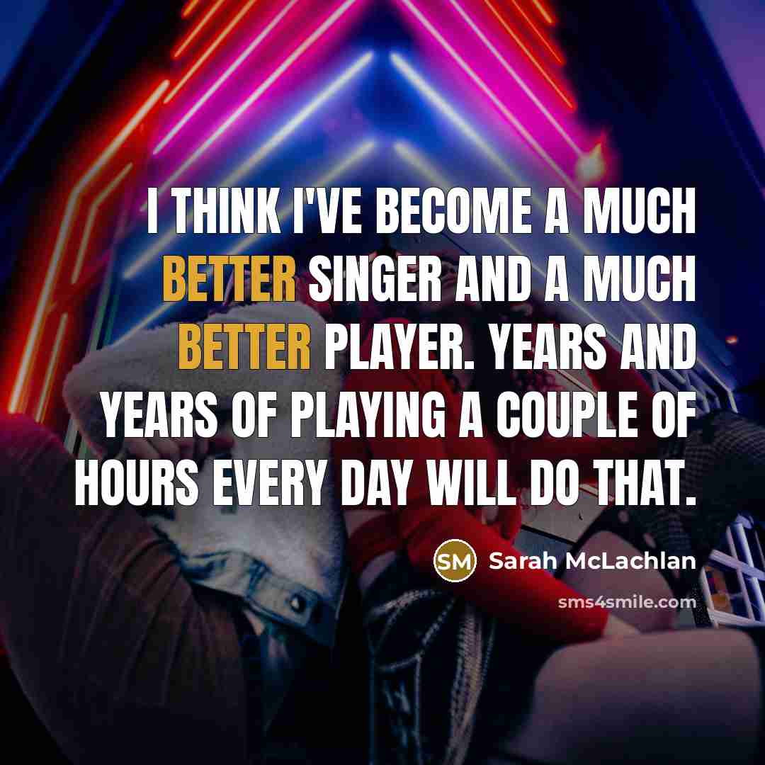 “I think I've become a much better singer and a much better player. Years and years of playing a couple of hours every day will do that.” quote by Sarah McLachlan
