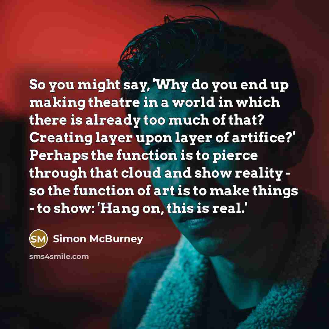 “So you might say, 'Why do you end up making theatre in a world in which there is already too much of that? Creating layer upon layer of artifice?' Perhaps the function is to pierce through that cloud and show reality - so the function of art is to make things - to show: 'Hang on, this is real.'” quote by Simon McBurney
