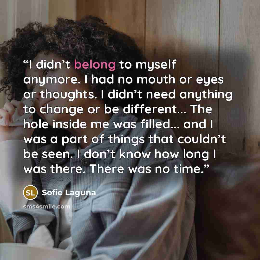 “I didn’t belong to myself anymore. I had no mouth or eyes or thoughts. I didn’t need anything to change or be different... The hole inside me was filled... and I was a part of things that couldn’t be seen. I don’t know how long I was there. There was no time.” quote by Sofie Laguna