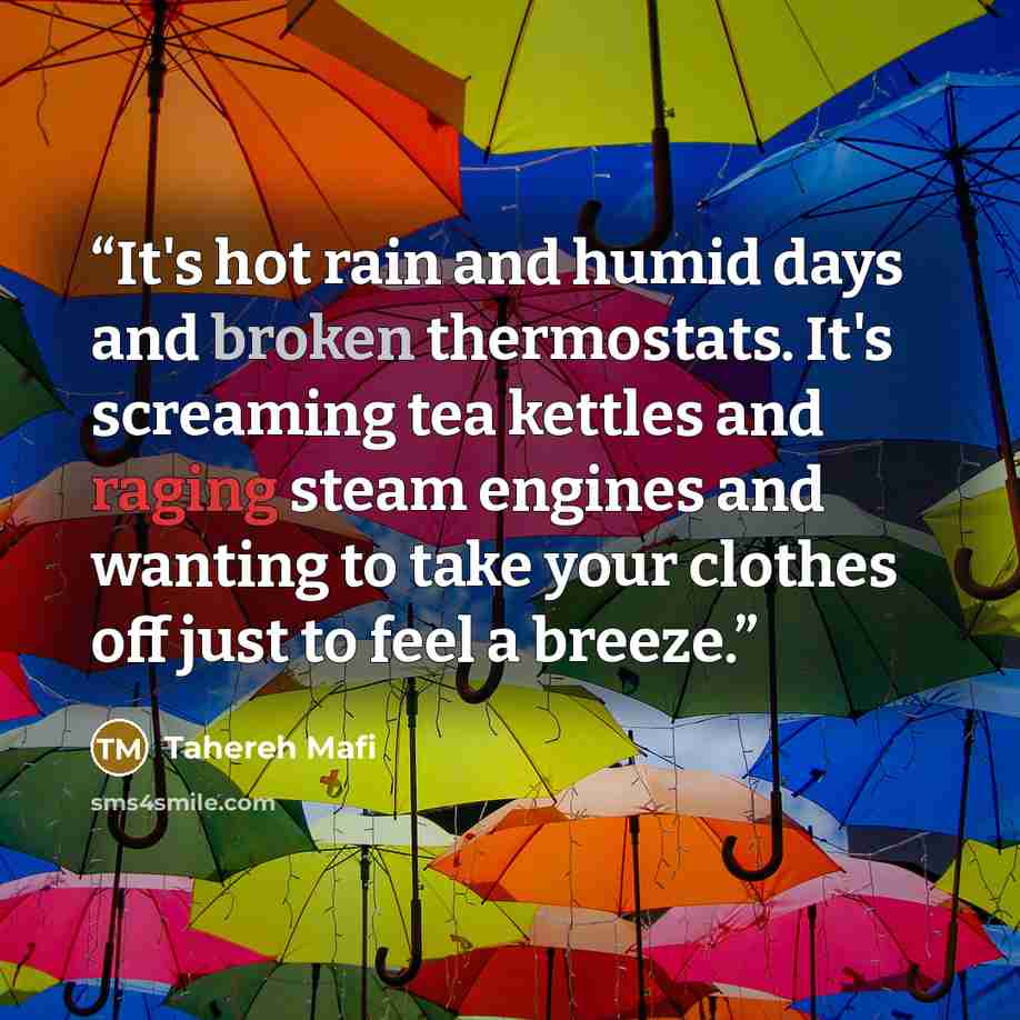 “It's hot rain and humid days and broken thermostats. It's screaming tea kettles and raging steam engines and wanting to take your clothes off just to feel a breeze.” quote by Tahereh Mafi