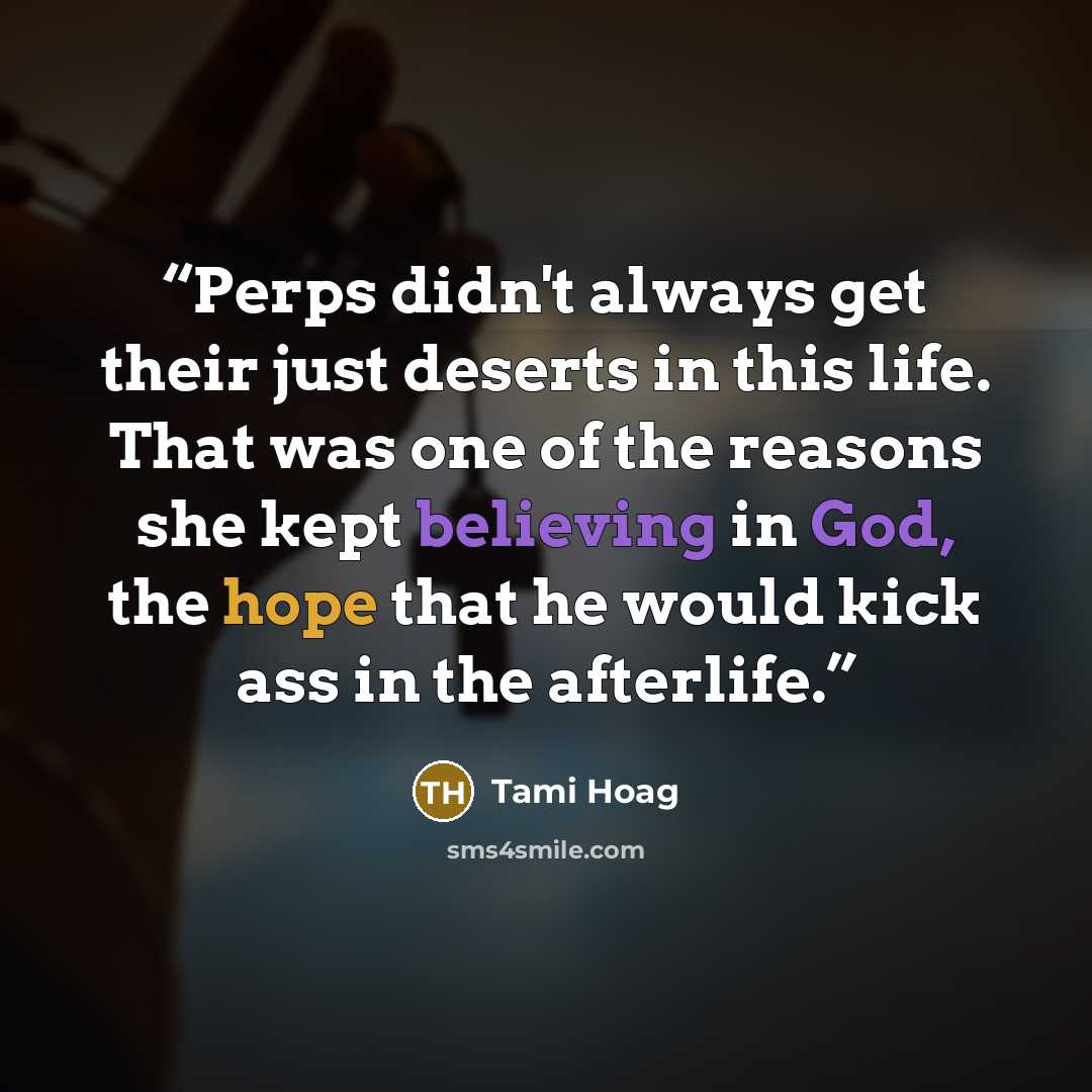 “Perps didn't always get their just deserts in this life. That was one of the reasons she kept believing in God, the hope that he would kick ass in the afterlife.” quote by Tami Hoag