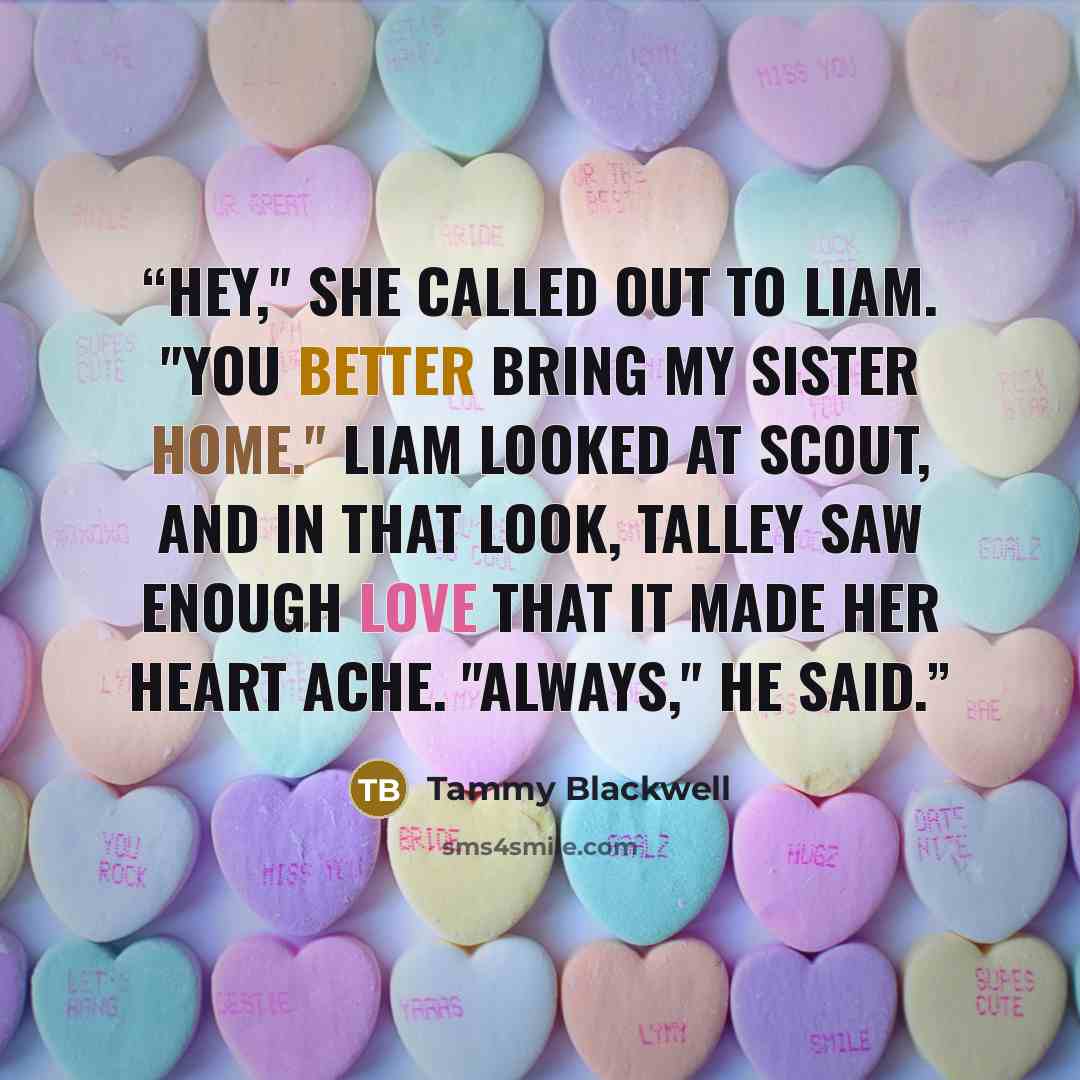 “Hey," she called out to Liam. "You better bring my sister home." Liam looked at Scout, and in that look, Talley saw enough love that it made her heart ache. "Always," he said.” quote by Tammy Blackwell