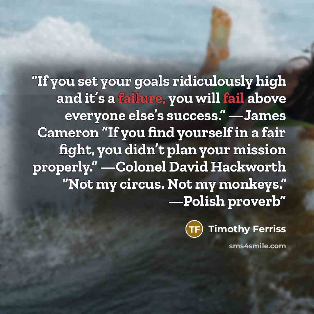 “If you set your goals ridiculously high and it’s a failure, you will fail above everyone else’s success.” —James Cameron “If you find yourself in a fair fight, you didn’t plan your mission properly.” —Colonel David Hackworth “Not my circus. Not my monkeys.” —Polish proverb” quote by Timothy Ferriss