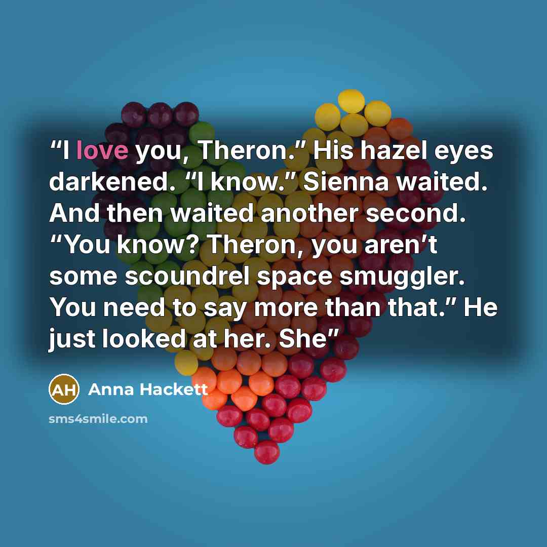 “I love you, Theron.” His hazel eyes darkened. “I know.” Sienna waited. And then waited another second. “You know? Theron, you aren’t some scoundrel space smuggler. You need to say more than that.” He just looked at her. She” quote by Anna Hackett