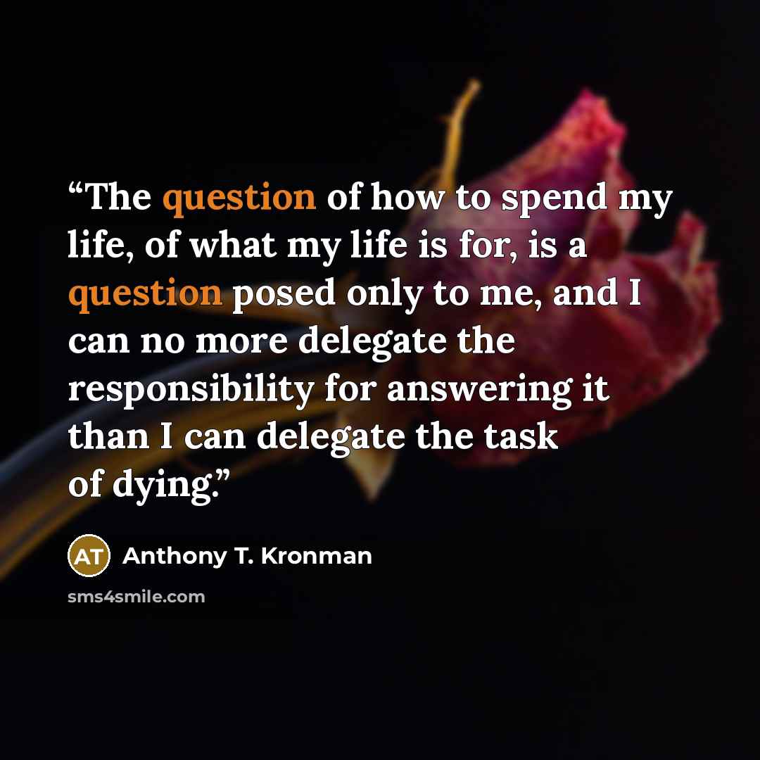 “The question of how to spend my life, of what my life is for, is a question posed only to me, and I can no more delegate the responsibility for answering it than I can delegate the task of dying.” quote by Anthony T. Kronman