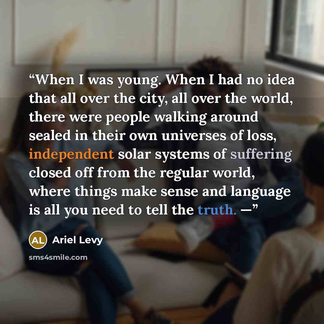 “When I was young. When I had no idea that all over the city, all over the world, there were people walking around sealed in their own universes of loss, independent solar systems of suffering closed off from the regular world, where things make sense and language is all you need to tell the truth. —” quote by Ariel Levy