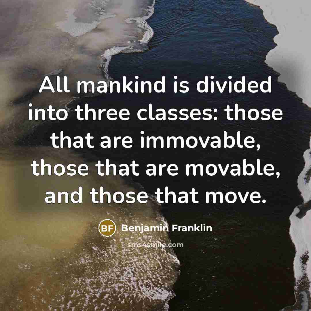 “All mankind is divided into three classes: those that are immovable, those that are movable, and those that move.” quote by Benjamin Franklin