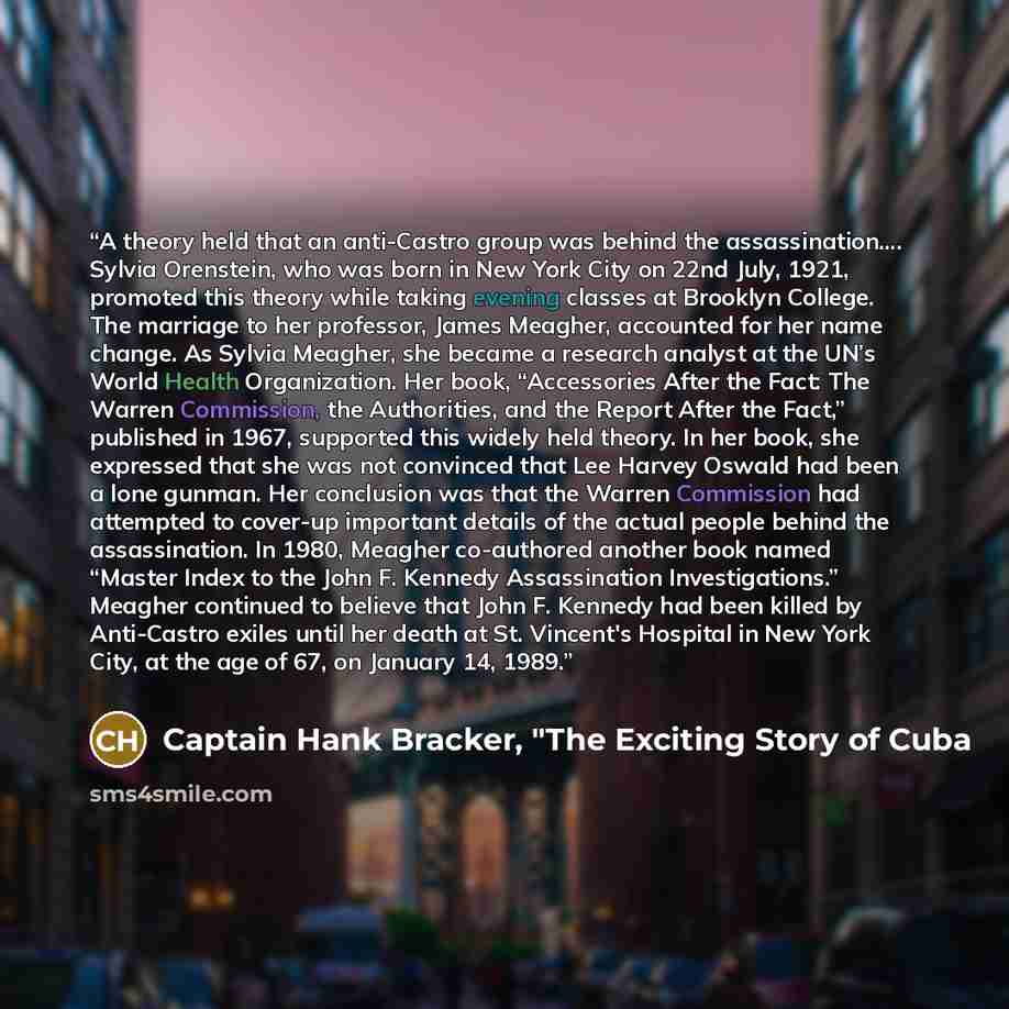 “A theory held that an anti-Castro group was behind the assassination…. Sylvia Orenstein, who was born in New York City on 22nd July, 1921, promoted this theory while taking evening classes at Brooklyn College. The marriage to her professor, James Meagher, accounted for her name change. As Sylvia…” quote by Captain Hank Bracker, "The Exciting Story of Cuba