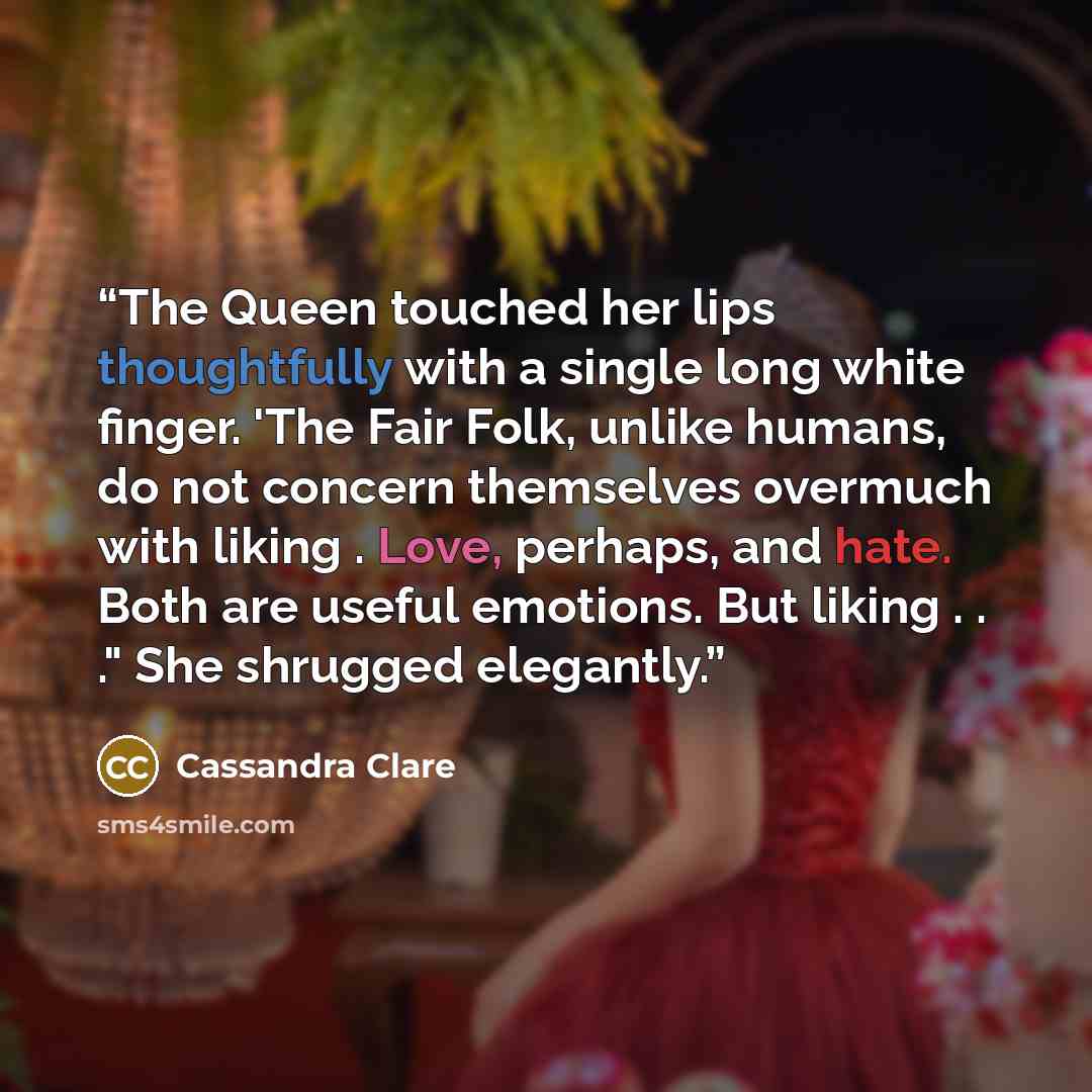 “The Queen touched her lips thoughtfully with a single long white finger. 'The Fair Folk, unlike humans, do not concern themselves overmuch with liking . Love, perhaps, and hate. Both are useful emotions. But liking . . ." She shrugged elegantly.” quote by Cassandra Clare