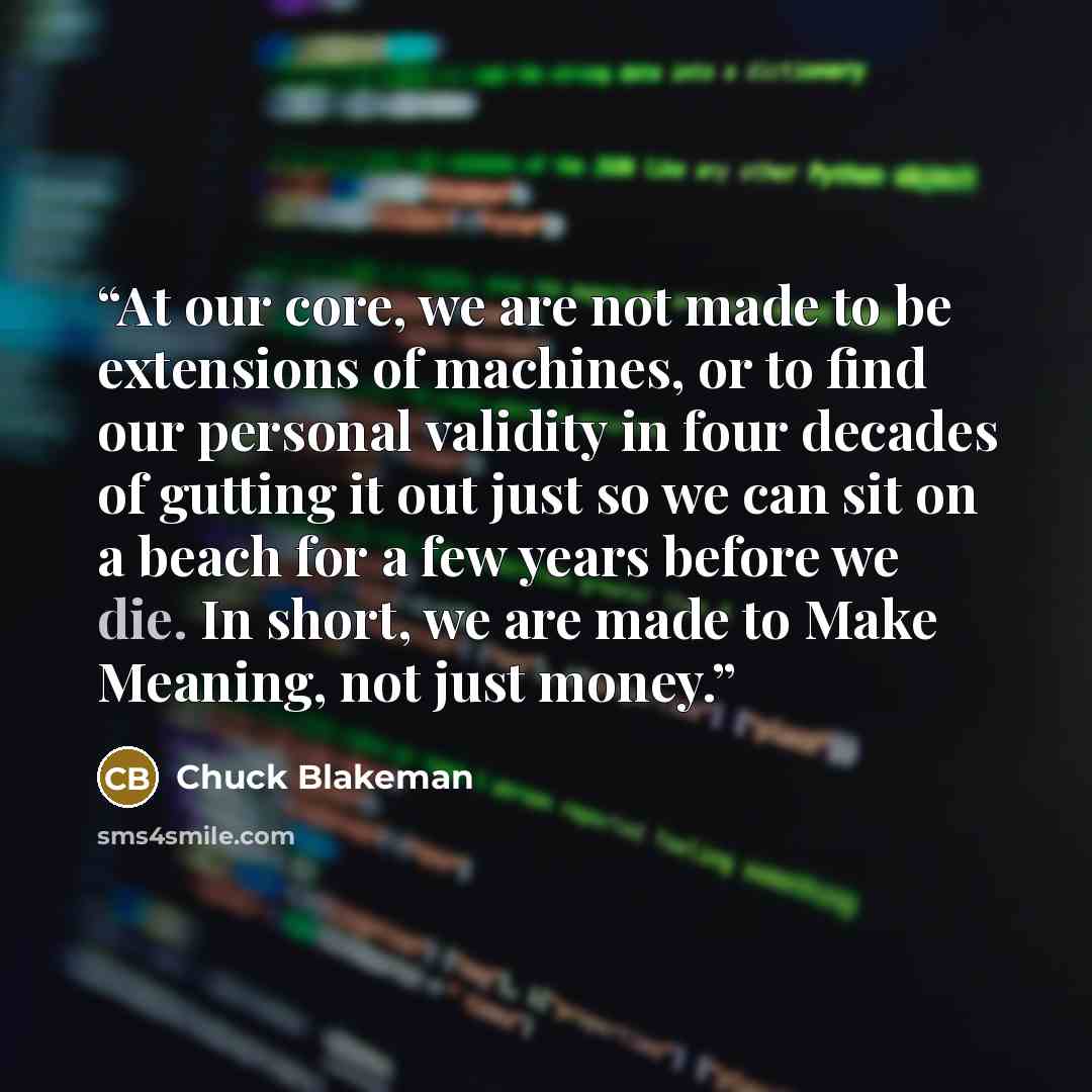 “At our core, we are not made to be extensions of machines, or to find our personal validity in four decades of gutting it out just so we can sit on a beach for a few years before we die. In short, we are made to Make Meaning, not just money.” quote by Chuck Blakeman