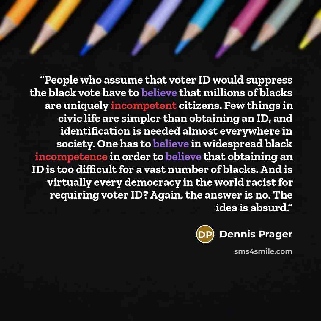 “People who assume that voter ID would suppress the black vote have to believe that millions of blacks are uniquely incompetent citizens. Few things in civic life are simpler than obtaining an ID, and identification is needed almost everywhere in society. One has to believe in widespread black…” quote by Dennis Prager