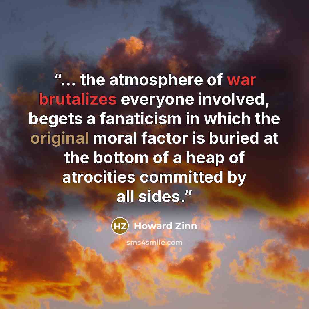 “... the atmosphere of war brutalizes everyone involved, begets a fanaticism in which the original moral factor is buried at the bottom of a heap of atrocities committed by all sides.” quote by Howard Zinn